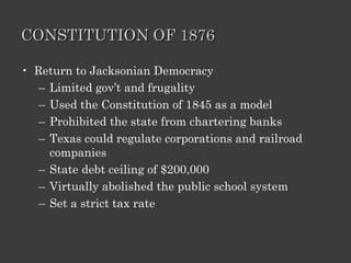CONSTITUTION OF 1876 Return to Jacksonian Democracy Limited gov’t and frugality Used the Constitution of 1845 as a model Prohibited the state from chartering banks Texas could regulate corporations and railroad companies State debt ceiling of $200,000 Virtually abolished the public school system Set a strict tax rate 