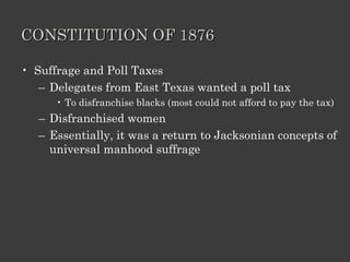 CONSTITUTION OF 1876 Suffrage and Poll Taxes Delegates from East Texas wanted a poll tax To disfranchise blacks (most could not afford to pay the tax) Disfranchised women Essentially, it was a return to Jacksonian concepts of universal manhood suffrage 