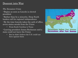 Descent into War The Secession Crisis Begins as soon as Lincoln is elected president Rather than be a minority, Deep South leaders call for regional independence By the time Lincoln takes the oath of office, seven states secede from the Union From South Carolina to Texas Leaving president James Buchanan said a state could not leave the Union But he didn’t believe the U.S. could use force against them 