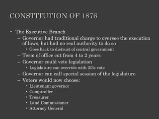 CONSTITUTION OF 1876 The Executive Branch Governor had traditional charge to oversee the execution of laws, but had no real authority to do so Goes back to distrust of central government Term of office cut from 4 to 2 years Governor could veto legislation Legislature can override with 2/3s vote Governor can call special session of the legislature Voters would now choose: Lieutenant governor Comptroller Treasurer  Land Commissioner Attorney General 