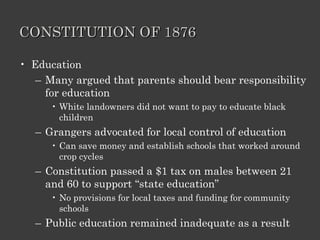 CONSTITUTION OF 1876 Education Many argued that parents should bear responsibility for education White landowners did not want to pay to educate black children Grangers advocated for local control of education Can save money and establish schools that worked around crop cycles Constitution passed a $1 tax on males between 21 and 60 to support “state education” No provisions for local taxes and funding for community schools Public education remained inadequate as a result 