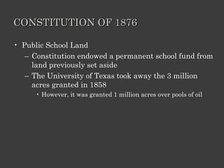 CONSTITUTION OF 1876 Public School Land Constitution endowed a permanent school fund from land previously set aside The University of Texas took away the 3 million acres granted in 1858 However, it was granted 1 million acres over pools of oil 