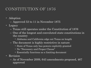 CONSTITUTION OF 1876 Adoption Approved 53 to 11 in November 1875 Legacy Texas still operates under the Constitution of 1876 One of the longest and convoluted state constitutions in the country Alabama and California edge out Texas on length The document is highly restrictive in nature State of Texas only has powers explicitly granted No “Necessary and Proper Clause” Essentially functions as a limiting document Revision As of November 2009, 643 amendments proposed, 467 approved 