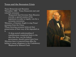 Texas and the Secession Crisis Texas Democrats and Secession December 1860 – Texas Democrats met and voted for secession Requested that Governor Sam Houston convoke a special session of the legislature in order to legally vote for a secession convention Houston, a Unionist, fought to stop Texas’ secession from the Union Those favoring secession believed that preservation of their way of life depended on it A deep-seated understanding of republicanism committed them to the idea that they, not the federal government, should control their lives  Houston later is removed from office for failing to swear allegiance to the Confederacy Replaced by Edward Clark 