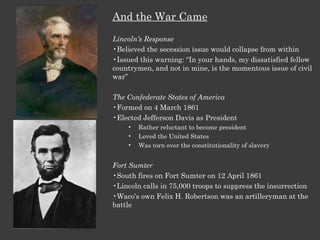 And the War Came Lincoln’s Response Believed the secession issue would collapse from within Issued this warning: “In your hands, my dissatisfied fellow countrymen, and not in mine, is the momentous issue of civil war” The Confederate States of America Formed on 4 March 1861 Elected Jefferson Davis as President Rather reluctant to become president Loved the United States Was torn over the constitutionality of slavery Fort Sumter South fires on Fort Sumter on 12 April 1861 Lincoln calls in 75,000 troops to suppress the insurrection Waco’s own Felix H. Robertson was an artilleryman at the battle 