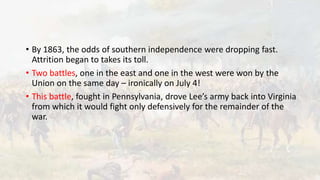 • By 1863, the odds of southern independence were dropping fast.
Attrition began to takes its toll.
• Two battles, one in the east and one in the west were won by the
Union on the same day – ironically on July 4!
• This battle, fought in Pennsylvania, drove Lee’s army back into Virginia
from which it would fight only defensively for the remainder of the
war.
 