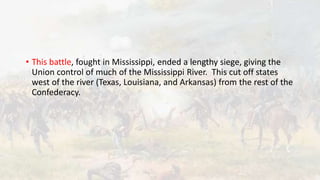 • This battle, fought in Mississippi, ended a lengthy siege, giving the
Union control of much of the Mississippi River. This cut off states
west of the river (Texas, Louisiana, and Arkansas) from the rest of the
Confederacy.
 