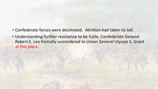 • Confederate forces were decimated. Attrition had taken its toll.
• Understanding further resistance to be futile, Confederate General
Robert E. Lee formally surrendered to Union General Ulysses S. Grant
at this place.
 