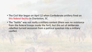 • The Civil War began on April 12 when Confederate artillery fired on
this federal facility in Charleston, SC.
• The “battle” was not really a military contest (there was no resistance
from the federal troops inside the fort), but this act of deliberate
rebellion turned secession from a political question into a military
conflict.
 