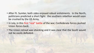 • After Ft. Sumter, both sides enjoyed robust enlistments. In the North,
politicians predicted a short fight: the southern rebellion would soon
be crushed by the US Army.
• In July, in this first “real” battle of the war, Confederate forces pushed
Union forces back.
• The Union retreat was shocking and it was clear that the South would
not be easily defeated.
 