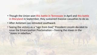 • Though the Union won this battle in Tennessee in April and this battle
in Maryland in September, they sustained massive casualties to do so.
• After Antietam Lee retreated southward.
• Seeing the victory as a “sign from God,” President Lincoln decided to
issue the Emancipation Proclamation – freeing the slaves in the
“states in rebellion.”
 