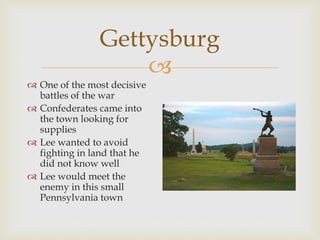 
Gettysburg
 One of the most decisive
battles of the war
 Confederates came into
the town looking for
supplies
 Lee wanted to avoid
fighting in land that he
did not know well
 Lee would meet the
enemy in this small
Pennsylvania town
 