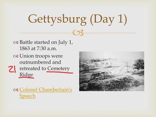 
Gettysburg (Day 1)
 Battle started on July 1,
1863 at 7:30 a.m.
 Union troops were
outnumbered and
retreated to Cemetery
Ridge
 Colonel Chamberlain's
Speech
 
