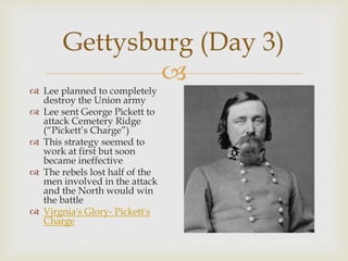 
Gettysburg (Day 3)
 Lee planned to completely
destroy the Union army
 Lee sent George Pickett to
attack Cemetery Ridge
(“Pickett’s Charge”)
 This strategy seemed to
work at first but soon
became ineffective
 The rebels lost half of the
men involved in the attack
and the North would win
the battle
 Virgnia's Glory- Pickett's
Charge
 