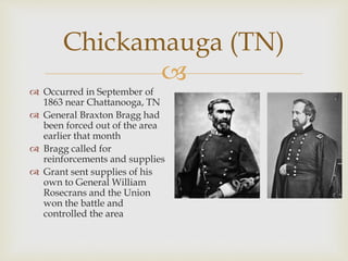 
Chickamauga (TN)
 Occurred in September of
1863 near Chattanooga, TN
 General Braxton Bragg had
been forced out of the area
earlier that month
 Bragg called for
reinforcements and supplies
 Grant sent supplies of his
own to General William
Rosecrans and the Union
won the battle and
controlled the area
 