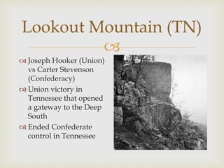 
Lookout Mountain (TN)
 Joseph Hooker (Union)
vs Carter Stevenson
(Confederacy)
 Union victory in
Tennessee that opened
a gateway to the Deep
South
 Ended Confederate
control in Tennessee
 