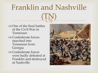 
Franklin and Nashville
(TN)
 One of the final battles
of the Civil War in
Tennessee
 Confederate forces
marched into
Tennessee from
Georgia
 Confederate forces
were badly defeated at
Franklin and destroyed
at Nashville
 
