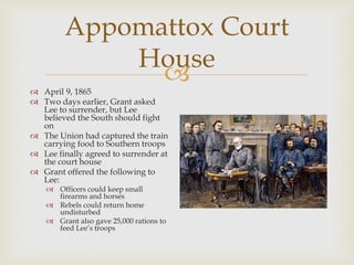 
Appomattox Court
House
 April 9, 1865
 Two days earlier, Grant asked
Lee to surrender, but Lee
believed the South should fight
on
 The Union had captured the train
carrying food to Southern troops
 Lee finally agreed to surrender at
the court house
 Grant offered the following to
Lee:
 Officers could keep small
firearms and horses
 Rebels could return home
undisturbed
 Grant also gave 25,000 rations to
feed Lee’s troops
 