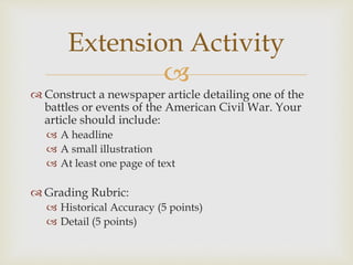 
 Construct a newspaper article detailing one of the
battles or events of the American Civil War. Your
article should include:
 A headline
 A small illustration
 At least one page of text
 Grading Rubric:
 Historical Accuracy (5 points)
 Detail (5 points)
Extension Activity
 