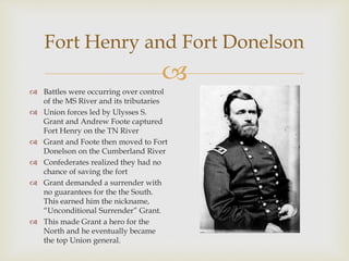 
Fort Henry and Fort Donelson
 Battles were occurring over control
of the MS River and its tributaries
 Union forces led by Ulysses S.
Grant and Andrew Foote captured
Fort Henry on the TN River
 Grant and Foote then moved to Fort
Donelson on the Cumberland River
 Confederates realized they had no
chance of saving the fort
 Grant demanded a surrender with
no guarantees for the the South.
This earned him the nickname,
“Unconditional Surrender” Grant.
 This made Grant a hero for the
North and he eventually became
the top Union general.
 