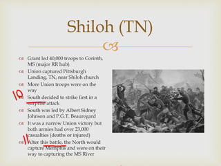
Shiloh (TN)
 Grant led 40,000 troops to Corinth,
MS (major RR hub)
 Union captured Pittsburgh
Landing, TN, near Shiloh church
 More Union troops were on the
way
 South decided to strike first in a
surprise attack
 South was led by Albert Sidney
Johnson and P.G.T. Beauregard
 It was a narrow Union victory but
both armies had over 23,000
casualties (deaths or injured)
 After this battle, the North would
capture Memphis and were on their
way to capturing the MS River
 