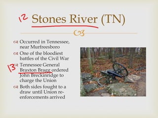 
Stones River (TN)
 Occurred in Tennessee,
near Murfreesboro
 One of the bloodiest
battles of the Civil War
 Tennessee General
Braxton Bragg ordered
John Breckinridge to
charge the Union
 Both sides fought to a
draw until Union re-
enforcements arrived
 