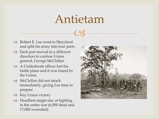 
Antietam
 Robert E. Lee went to Maryland
and split his army into four parts
 Each part moved in a different
direction to confuse Union
general, George McClellan
 A Confederate officer lost his
battle plans and it was found by
the Union
 McClellan did not attack
immediately, giving Lee time to
prepare
 Key Union victory
 Deadliest single-day of fighting
in the entire war (6,000 dead and
17,000 wounded)
 