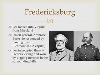 
Fredericksburg
 Lee moved into Virginia
from Maryland
 Union general, Ambrose
Burnside responded by
moving toward
Richmond (CSA capital)
 Lee intercepted them at
Fredericksburg and won
by digging trenches in the
surrounding hills
 