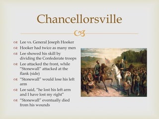 
Chancellorsville
 Lee vs. General Joseph Hooker
 Hooker had twice as many men
 Lee showed his skill by
dividing the Confederate troops
 Lee attacked the front, while
“Stonewall” attacked at the
flank (side)
 “Stonewall” would lose his left
arm
 Lee said, “he lost his left arm
and I have lost my right”
 “Stonewall” eventually died
from his wounds
 