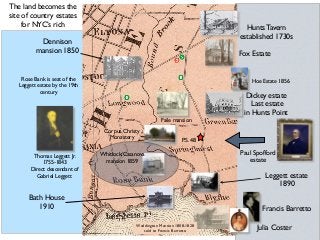 Hunts Tavern
established 1730s
Dickey estate 
Last estate
in Hunts Point
Paul Spofford
estate
Dennison
mansion 1850
Faile mansion
Francis Barretto
Julia Coster
Bath House
1910
P.S. 48
Leggett estate
1890
Thomas Leggett Jr.
1755-1843 
Direct descendant of
Gabriel Leggett
Corpus Christy
Monastery
Rose Bank is seat of the
Leggett estate by the 19th
century
Waddington Mansion 1808-1828
sold to Francis Barretto
Fox Estate
Hoe Estate 1856
Whitlock/Casanova
mansion 1859
The land becomes the
site of country estates
for NYC’s rich
 