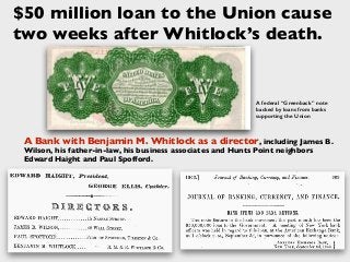 A Bank with Benjamin M. Whitlock as a director, including James B.
Wilson, his father-in-law, his business associates and Hunts Point neighbors
Edward Haight and Paul Spofford.
A federal “Greenback” note
backed by loans from banks
supporting the Union
$50 million loan to the Union cause
two weeks after Whitlock’s death.
 
