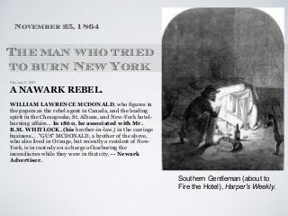 February 8, 1865
A NAWARK REBEL.
WILLIAM LAWRENCE MCDONALD, who figures in
the papers as the rebel agent in Canada, and the leading
spirit in the Chesapeake, St. Albans, and New-York hotel-
burning affairs... In 1860, he associated with Mr.
B.M. WHITLOCK, (his brother-in-law,) in the carriage
business... "GUS" MCDONALD, a brother of the above,
who also lived in Orange, but recently a resident of New-
York, is in custody on a charge of harboring the
incendiaries while they were in that city. -- Newark
Advertiser.
The man who tried
to burn New York
November 25, 1864
Southern Gentleman (about to
Fire the Hotel), Harper's Weekly.
 