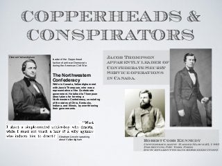 COPPERHEADS &
CONSPIRATORS
Jacob Thompson
apparently leader of
Confederate Secret
Service operations
in Canada.
Robert Cobb Kennedy
Confederate Agent- Hanged March 25, 1865
For Setting New York Fires
(picture taken two days before execution)
Clement Vallandigham
The Northwestern
Confederacy
While in Canada, Vallandigham met
with Jacob Thompson, who was a
representative of the Confederate
government. He talked to Thompson
about plans for forming a
Northwestern Confederacy, consisting
of the states of Ohio, Kentucky,
Indiana, and Illinois, by overthrowing
their governments.
leader of the Copperhead
faction of anti-war Democrats
during the American Civil War.
Abraham Lincoln speaking
about Vallandigham
 