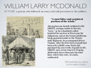 WILLIAM LARRY MCDONALD
SUTLER: a person who followed an army and sold provisions to the soldiers.
Having become heavily indebted to Mr.
GREEN, carriage-maker in this city,
"Larry," as he is familiarly called,
tendered his services to him to pay his
obligations, and on the former gentleman
being appointed sutler to the Twenty-
sixth Regiment, he accompanied him to
Virginia. After the first stock of goods had
been sold, LARRY came North and
purchased $2,000 worth of goods for Mr.
GREEN, and, on his return to Virginia,
deliberately drove them into the rebel
lines, where they were, of course,
confiscated.
“A most bitter and consistent
partisan of the rebels.”
McDonald fakes his capture
by the rebels inVirginia
 