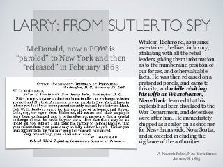 LARRY: FROM SUTLERTO SPY
While in Richmond, as is since
ascertained, he lived in luxury,
affiliating with all the rebel
leaders, giving them information
as to the number and position of
our forces, and other valuable
facts. He was then released on a
pretended parole, and came to
this city, and while visiting
his wife at Westchester,
New-York, learned that his
exploits had been divulged to the
War Department, and detectives
were after him. He immediately
shipped as a sailor on a schooner
for New-Brunswick, Nova Scotia,
and succeeded in eluding the
vigilance of the authorities.
-A Nawark Rebel, New York Times  
January 8, 1865
McDonald, now a POW is
“paroled” to New York and then
“released” in February 1863
 