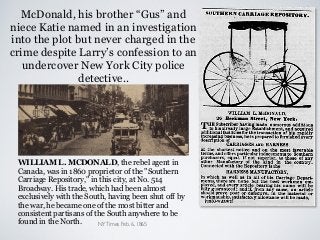 McDonald, his brother “Gus” and
niece Katie named in an investigation
into the plot but never charged in the
crime despite Larry’s confession to an
undercover New York City police
detective..
WILLIAM L. MCDONALD, the rebel agent in
Canada, was in 1860 proprietor of the "Southern
Carriage Repository," in this city, at No. 514
Broadway. His trade, which had been almost
exclusively with the South, having been shut off by
the war, he became one of the most bitter and
consistent partisans of the South anywhere to be
found in the North. NYTimes Feb. 6, 1865
 