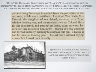 Queen’s Hotel in Toronto
where the conspirators hid
after the attempt to burn
New York
“Gus” McDonald (brother of “Larry”) is arrested when
detectives raid his piano store on Franklin St. The plotters
had been meeting there. Martin was a Confederate agent.
 