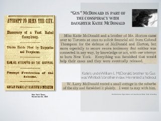 “Gus” McDonald is part of
the conspiracy with
daughter Katie McDonald
Katie’s uncle William L McDonald, brother to Gus
was Whitlock’s brother-in-law. He rented a hideout
Confederate Operations in Canada and New York -HeadleyNew York Times,
November 26, 1864
 