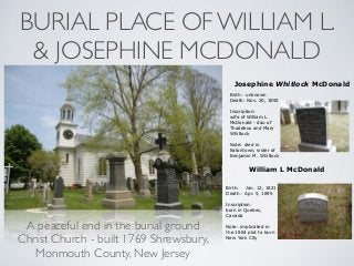 BURIAL PLACE OF WILLIAM L.
& JOSEPHINE MCDONALD
A peaceful end in the burial ground
Christ Church - built 1769 Shrewsbury,
Monmouth County, New Jersey
Josephine Whitlock McDonald
Birth: unknown
Death: Nov. 20, 1892 
 
Inscription:
wife of William L.
McDonald - dau of
Thaddeus and Mary
Whitlock
 
Note: died in
Eatontown, sister of
Benjamin M. Whitlock
William L McDonald
Birth: Jan. 12, 1821
Death: Apr. 5, 1895
Inscription:
born in Quebec,
Canada
Note: implicated in
the 1864 plot to burn
New York City
 