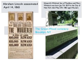 Edward A.Whitlock Son of Thaddeus and Mary
Whitlock was born Jan. 7th 1819 in the City of
NewYork died May 27th 1865 aged 46 years
Abraham Lincoln assassinated
April 14, 1865
The Green-Wood cemetery
Brooklyn, NY
 