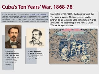 Cuba’s Ten Years’War, 1868-78
On the grounds of his own small estate Carlos Manuel Cespedes
sounded the work-bell of his sugar mill to assemble his slaves and
their gave them their freedom. On the following day he read a
declaration, known as the Manifiesto de la Junta Revolucionaria de
Cuba setting forth the right to self-government of the protesters.
Carlos Manuel de
Céspedes del Castillo a
Cuban planter who freed
his slaves, and made the
declaration of Cuban
independence in 1868
which started the Ten
Years' War.
General Manuel de
Quesada elected as of
the Cuban rebels’ Chief
of the Armed Forces
April 12, 1869.
On October 10, 1868, the beginning of the
Ten Years' War in Cuba occurred and is
known as El Grito de Yara (The Cry of Yara)
and was the beginning of the First Cuban
War of Independence.
 