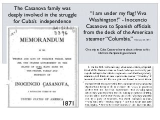 1871
The Casanova family was
deeply involved in the struggle
for Cuba’s independence
On a trip to Cuba Casanova learns about a threat to his
life from the Spanish government
“I am under my ﬂag!Viva
Washington!” - Inocencio
Casanova to Spanish ofﬁcials
from the deck of the American
steamer “Columbia.” February 25, 1871
 