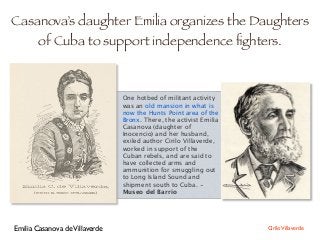 Casanova’s daughter Emilia organizes the Daughters
of Cuba to support independence ﬁghters.
One hotbed of militant activity
was an old mansion in what is
now the Hunts Point area of the
Bronx. There, the activist Emilia
Casanova (daughter of
Inocencio) and her husband,
exiled author Cirilo Villaverde,
worked in support of the
Cuban rebels, and are said to
have collected arms and
ammunition for smuggling out
to Long Island Sound and
shipment south to Cuba. -
Museo del Barrio
Emilia Casanova deVillaverde CiriloVillaverde
 