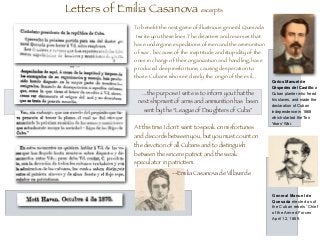 Letters of Emilia Casanova excerpts
To beneﬁt the next game of illustrious general Quesada
I write you these lines.The disasters and reverses that
have undergone expeditions of men and the ammunition
of war , because of the ineptitude and stupidity of the
ones in charge of their organization and handling, have
produced deep misfortune, causing desperation to
those Cubans who see clearly the origin of the evil...
At this time I don't want to speak on misfortunes
and discords between you, but you must count on
the devotion of all Cubans and to distinguish
between the sincere patriot and the weak
speculator in patriotism.
Carlos Manuel de
Céspedes del Castillo a
Cuban planter who freed
his slaves, and made the
declaration of Cuban
independence in 1868
which started the Ten
Years' War.
General Manuel de
Quesada elected as of
the Cuban rebels’ Chief
of the Armed Forces
April 12, 1869.
--Emilia Casanova de Villaverde
...the purpose I write is to inform you that the
next shipment of arms and ammunition has been
sent by the “League of Daughters of Cuba”
 