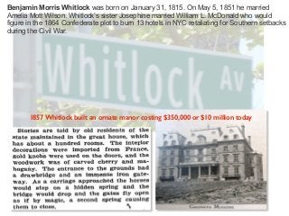 Benjamin Morris Whitlock was born on January 31, 1815. On May 5, 1851 he married
Amelia Mott Wilson. Whitlock’s sister Josephine married William L. McDonald who would
figure in the 1864 Confederate plot to burn 13 hotels in NYC retaliating for Southern setbacks
during the Civil War.
1857 Whitlock built an ornate manor costing $350,000 or $10 million today
 