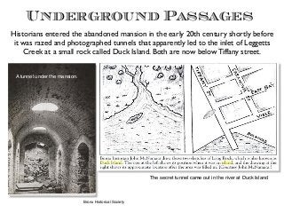 Underground Passages
A tunnel under the mansion.
The secret tunnel came out in the river at Duck Island
Bronx Historical Society
Historians entered the abandoned mansion in the early 20th century shortly before
it was razed and photographed tunnels that apparently led to the inlet of Leggetts
Creek at a small rock called Duck Island. Both are now below Tiffany street.
 