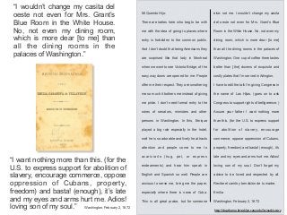“I wouldn’t change my casita del
oeste not even for Mrs. Grant’s
Blue Room in the White House.
No, not even my dining room,
which is more dear [to me] than
all the dining rooms in the
palaces of Washington.”
“I want nothing more than this. (for the
U.S. to express support for abolition of
slavery, encourage commerce, oppose
oppression of Cubans, property,
freedom) and basta! (enough), it’s late
and my eyes and arms hurt me. Adios!
loving son of my soul.” Washington, February 2, 1872
http://depthome.brooklyn.cuny.edu/latinashistory
Mi Querido Hijo:
There are ladies here who beg to be with
me with the idea of going to places where
entry is forbidden to the common public.
And I don’t doubt that being Americans they
are surprised like that lady in Montreal
when we went to see Victoria Bridge, of the
easy way doors are opened for me. People
offer me their respect. They are smothering
me so much it bothers me instead of giving
me pride. I don’t need formal entry to the
wives of senators, ministers and other
persons in Washington. In this, Enrique
played a big role especially in the hotel,
well he is so adorable and lively he attracts
attention and people come to me to
acariciarlo (hug, pet, or express
endearments) and hear him speak in
English and Spanish so well. People are
anxious to serve me, bring me the paper,
especially where there is news of Cuba.
This is all great praise, but for someone
else: not me. I wouldn’t change my casita
del oeste not even for Mrs. Grant’s Blue
Room in the White House. No, not even my
dining room, which is more dear [to me]
than all the dining rooms in the palaces of
Washington. One cup of coffee there tastes
better than [the] dozens of exquisite and
costly plates that I’m served in Arlington.
I have to edit the talk I’m giving Congress in
the name of Las Hijas. (goes on to ask
Congress to support rights of belligerence. )
Assure your father I want nothing more
than this. (for the U.S. to express support
for abolition of slavery, encourage
commerce, oppose oppression of Cubans,
property, freedom) and basta! (enough), it’s
late and my eyes and arms hurt me. Adios!
loving son of my soul. Don’t forget my
advice to be loved and respected by all.
Recibe el cariño y bendición de tu madre,
Emilia
Washington, February 2, 1872
 
