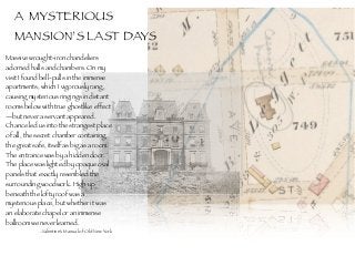 Massive wrought-iron chandeliers
adorned halls and chambers. On my
visit I found bell-pulls in the immense
apartments, which I vigorously rang,
causing mysterious ringings in distant
rooms below with true ghostlike effect
—but never a servant appeared.
Chance led us into the strangest place
of all, the secret chamber containing
the great safe, itself as big as a room. 
The entrance was by a hidden door.
The place was lighted by opaque oval
panels that exactly resembled the
surrounding woodwork. High up
beneath the lofty roof was a
mysterious place, but whether it was
an elaborate chapel or an immense
ballroom we never learned.
-Valentine’s Manual of Old New York
A MYSTERIOUS
MANSION’S LAST DAYS
 