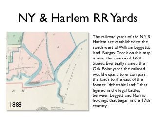 NY & Harlem RRYards
The railroad yards of the NY &
Harlem are established to the
south west of William Leggett’s
land. Bungay Creek on this map
is now the course of 149th
Street. Eventually named the
Oak Point yards the railroad
would expand to encompass
the lands to the east of the
former “debatable lands” that
ﬁgured in the legal battles
between Leggett and Morris
holdings that began in the 17th
century.1888
 