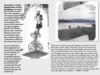 Just prior to the
demolition of the
building, the author
had occasion to visit it.
The once magniﬁcent
old structure appeared
in a pitifully dilapidated
state. The grounds
surrounding it were
overrun with rank weeds
and other unsightly
growth. The massive
bronze doors, with their
Spanish coat-of-arms,
turned heavily upon
their squeaky hinges, as
if reluctant to admit the
feet of common mortals.
As one entered the
dimly lighted hall, he
seemed to be stepping
into the shadows of
former ages, for
everything looked so
sombre and sepulchral.
An unnatural hollow
sound echoed and
reverberated thru the
spacious hall as one's
footsteps fell upon the
marble ﬂoor.
There were numerous stairways leading to the cellar, some of
which were rather risky to descend, as they were narrow and
dark. The cellar was strewn with old rubbish, and on the south
side of the building there was a large kitchen. A rusty iron oven
a three-legged stool and an old wooden table upon which stood
several broken dishes, were the only furnishings of the room. The
place was musty and malodorous and shrouded in darkness. With
the aid of a lantern the old tunnel was located. It was choked up
with dirt and rubbish, but there was enough of it exposed to give
a fair conception of what it had once been. On either side of the
tunnel were half a dozen cells built of solid rock with heavy iron
hinges riveted to both the ﬂoors and walls. To what use they
could have been put can only be surmised. Could they speak what
tales thej might have unfolded! — HARRY T. COOK
 